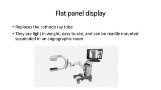 Flat panel display
• Replaces the cathode ray tube
• They are light in weight, easy to see, and can be readily mounted
suspended in an angiographic room
 