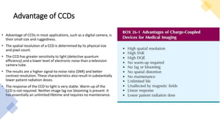 Advantage of CCDs
• Advantage of CCDs in most applications, such as a digital camera, is
their small size and ruggedness.
• The spatial resolution of a CCD is determined by its physical size
and pixel count.
• The CCD has greater sensitivity to light (detective quantum
efficiency) and a lower level of electronic noise than a television
camera tube.
• The results are a higher signal-to-noise ratio (SNR) and better
contrast resolution. These characteristics also result in substantially
lower patient radiation doses.
• The response of the CCD to light is very stable. Warm-up of the
CCD is not required. Neither image lag nor blooming is present. It
has essentially an unlimited lifetime and requires no maintenance.
 