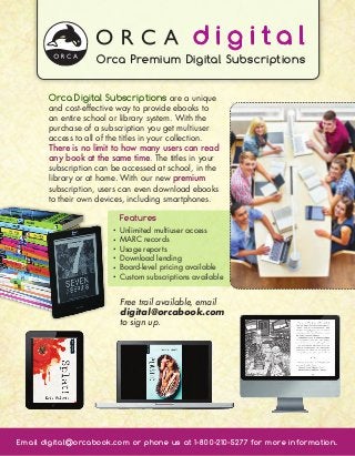 Orca Premium Digital Subscriptions


       Orca Digital Subscriptions are a unique
       and cost-effective way to provide ebooks to
       an entire school or library system. With the
       purchase of a subscription you get multiuser
       access to all of the titles in your collection.
       There is no limit to how many users can read
       any book at the same time. The titles in your
       subscription can be accessed at school, in the
       library or at home. With our new premium
       subscription, users can even download ebooks
       to their own devices, including smartphones.

                            Features
                        •    nlimited multiuser access
                            U
                        •    ARC records
                            M
                        •    sage reports
                            U
                        •    ownload lending
                            D
                        •    oard-level pricing available
                            B
                        •    ustom subscriptions available
                            C


                            Free trail available, email
                            digital@orcabook.com
                            to sign up.




Email digital@orcabook.com or phone us at 1-800-210-5277 for more information.
 