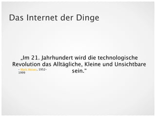 Das Internet der Dinge



    „Im 21. Jahrhundert wird die technologische
Revolution das Alltägliche, Kleine und Unsichtbare
  – Mark Weiser, 1952–
  1999                 sein.“
 