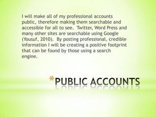 I will make all of my professional accounts
public, therefore making them searchable and
accessible for all to see. Twitter, Word Press and
many other sites are searchable using Google
(Yousuf, 2010). By posting professional, credible
information I will be creating a positive footprint
that can be found by those using a search
engine.




             *
 