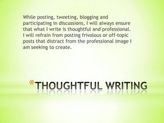 While posting, tweeting, blogging and
participating in discussions, I will always ensure
that what I write is thoughtful and professional.
I will refrain from posting frivolous or off-topic
posts that distract from the professional image I
am seeking to create.




  *
 