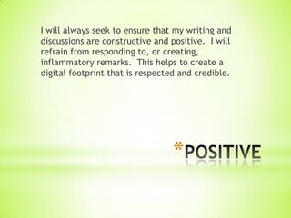 I will always seek to ensure that my writing and
discussions are constructive and positive. I will
refrain from responding to, or creating,
inflammatory remarks. This helps to create a
digital footprint that is respected and credible.




                                 *
 