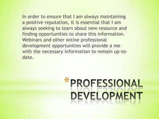 In order to ensure that I am always maintaining
a positive reputation, it is essential that I am
always seeking to learn about new resource and
finding opportunities to share this information.
Webinars and other online professional
development opportunities will provide a me
with the necessary information to remain up-to-
date.




                  *
 