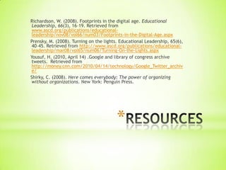 Richardson, W. (2008). Footprints in the digital age. Educational
 Leadership, 66(3), 16–19. Retrieved from
 www.ascd.org/publications/educational-
 leadership/nov08/vol66/num03/Footprints-in-the-Digital-Age.aspx
Prensky, M. (2008). Turning on the lights. Educational Leadership, 65(6),
 40–45. Retrieved from http://www.ascd.org/publications/educational-
 leadership/mar08/vol65/num06/Turning-On-the-Lights.aspx
Yousuf, H. (2010, April 14) .Google and library of congress archive
 tweets. Retrieved from
 http://money.cnn.com/2010/04/14/technology/Google_Twitter_archiv
 e/
Shirky, C. (2008). Here comes everybody: The power of organizing
 without organizations. New York: Penguin Press.




                                         *
 