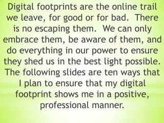 Digital footprints are the online trail
 we leave, for good or for bad. There
  is no escaping them. We can only
embrace them, be aware of them, and
 do everything in our power to ensure
they shed us in the best light possible.
The following slides are ten ways that
    I plan to ensure that my digital
   footprint shows me in a positive,
          professional manner.
 