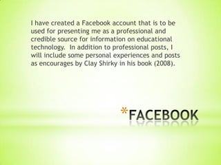 I have created a Facebook account that is to be
used for presenting me as a professional and
credible source for information on educational
technology. In addition to professional posts, I
will include some personal experiences and posts
as encourages by Clay Shirky in his book (2008).




                            *
 