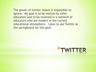 The power of twitter makes it impossible to
ignore. My goal is to be notices by other
educators and to be involved in a network of
educators who are leaders in the current
educational atmosphere. I plan to use Twitter as
the springboard for this goal.




                                *
 