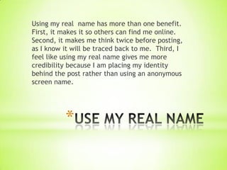 Using my real name has more than one benefit.
First, it makes it so others can find me online.
Second, it makes me think twice before posting,
as I know it will be traced back to me. Third, I
feel like using my real name gives me more
credibility because I am placing my identity
behind the post rather than using an anonymous
screen name.




          *
 