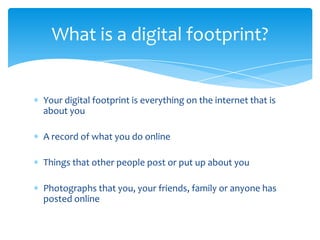What is a digital footprint?


Your digital footprint is everything on the internet that is
about you

A record of what you do online

Things that other people post or put up about you

Photographs that you, your friends, family or anyone has
posted online
 
