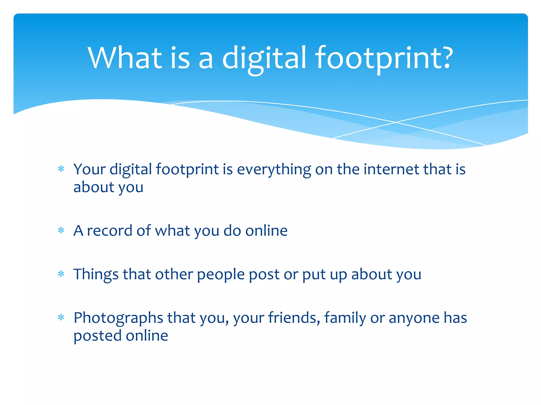 What is a digital footprint?


Your digital footprint is everything on the internet that is
about you

A record of what you do online

Things that other people post or put up about you

Photographs that you, your friends, family or anyone has
posted online
 