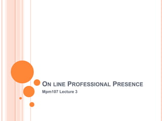 ON LINE PROFESSIONAL PRESENCE
Mpm107 Lecture 3
 