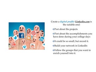 Create a digital pro
fi
le (Linkedin.com is
the suitable one
)

✤Post about the projects
 

✤Post about the accomplishments you
have done during your college days
 

✤It could be so small, but record it
.

✤Build your network in LinkedI
n

✤Follow the groups that you want to
enrich yourself into it.
 