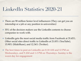 LinkedIn Statistics
2
0
2
0
-
2
1
✤ There are 90 million Senior level in
fl
uencers (They can get you an
internship or a job or any position in universities
)

✤ 55% of the decision makers use the LinkedIn contents to choose
companies to work with
.

✤ LinkedIn gets the most social media traf
fi
c from Facebook at 35.45%.
Other social sites direct traf
fi
c to LinkedIn at 21.83% (YouTube),
15.90% (SlideShare), and 12.36% (Twitter)
.

✤ The best times to post on LinkedIn are 8-10 AM and 12 PM on
Wednesdays, and 9 AM and 1-2 PM on Thursdays. Sunday is the
worst day for engagement
 