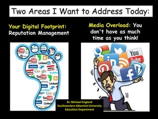 Two Areas I Want to Address Today:
Your Digital Footprint:
Reputation Management
Dr. Michael England
Southwestern Adventist University
Education Department
Media Overload: You
don't have as much
time as you think!
 