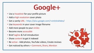 • Use a headshot for your profile picture
• Add a high resolution cover photo
• Get a vanity URL - https://plus.google.com/+vinitshahdeo/
• Use keywords in your cover image filename
• Add more people to your circles
• Become more accessible
• Brief tagline & Full introduction
• Share content to get it indexed
• Be active - Add photos, YouTube videos, Create reviews
• Get noticed by others – Comment, Share, Mention
 