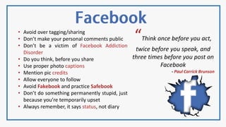 • Avoid over tagging/sharing
• Don’t make your personal comments public
• Don’t be a victim of Facebook Addiction
Disorder
• Do you think, before you share
• Use proper photo captions
• Mention pic credits
• Allow everyone to follow
• Avoid Fakebook and practice Safebook
• Don’t do something permanently stupid, just
because you’re temporarily upset
• Always remember, it says status, not diary
“Think once before you act,
twice before you speak, and
three times before you post on
Facebook
- Paul Carrick Brunson
 