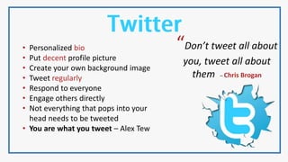 “Don’t tweet all about
you, tweet all about
them – Chris Brogan
• Personalized bio
• Put decent profile picture
• Create your own background image
• Tweet regularly
• Respond to everyone
• Engage others directly
• Not everything that pops into your
head needs to be tweeted
• You are what you tweet – Alex Tew
 