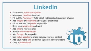• Start with a professional photo
• Make your headline stand out
• Fill out the “summary” field with 5–6 biggest achievement of yours
• Add images or documents about your experience
• Fill as much of the profile as possible
• Keep your work history relevant
• Add links to relevant sites
• Ask for recommendations
• Join Groups…Strategically
• Use status updates to share industry-relevant content
• Add your Public URL and email signature to your website
• Keep it professional
 
