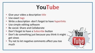 • Give your video a descriptive title
• Use exact tags
• Write a description -don’t forget to have hyperlinks
• Use simple editing software
• Be social. Share and Collaborate
• Don’t forget to have a Subscribe button
• Don’t do something just because you think it might
get views
• Try not to let negative comments affect you too
much
 