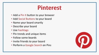• Add a Pin It button to your browser
• Add Social Buttons to your board
• Name your board smartly
• Describe your board
• Use hashtags
• Pin trends and unique items
• Follow some boards
• Invite friends to your board
• Perform a Google Search on Pins
 