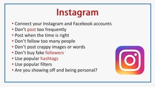 • Connect your Instagram and Facebook accounts
• Don’t post too frequently
• Post when the time is right
• Don’t follow too many people
• Don’t post crappy images or words
• Don’t buy fake followers
• Use popular hashtags
• Use popular filters
• Are you showing off and being personal?
 