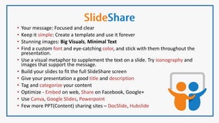• Your message: Focused and clear
• Keep it simple: Create a template and use it forever
• Stunning images: Big Visuals, Minimal Text
• Find a custom font and eye-catching color, and stick with them throughout the
presentation.
• Use a visual metaphor to supplement the text on a slide. Try iconography and
images that support the message.
• Build your slides to fit the full SlideShare screen
• Give your presentation a good title and description
• Tag and categorize your content
• Optimize - Embed on web, Share on Facebook, Google+
• Use Canva, Google Slides, Powerpoint
• Few more PPT(Content) sharing sites – DocSlide, Hubslide
 