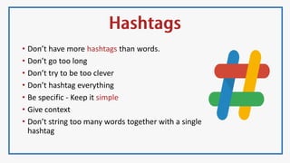 • Don’t have more hashtags than words.
• Don’t go too long
• Don’t try to be too clever
• Don’t hashtag everything
• Be specific - Keep it simple
• Give context
• Don’t string too many words together with a single
hashtag
 