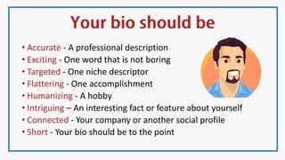 • Accurate - A professional description
• Exciting - One word that is not boring
• Targeted - One niche descriptor
• Flattering - One accomplishment
• Humanizing - A hobby
• Intriguing – An interesting fact or feature about yourself
• Connected - Your company or another social profile
• Short - Your bio should be to the point
 
