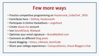 • Practice competitive programming on Hackerrank, CodeChef , SPOJ
• Contribute here – GitHub, Hackerearth
• Participate in Online Hackathons – angelhack
• Create about.me account
• Use SoundCloud, Wattpad
• Optimize your email signature – BrandMyMail.com
• Comment on different blog posts
• Guest blogging – itimes, Lifehack, itechCode
• Share your college experiences – CampusDiaries, Visual Bloggers Club
 