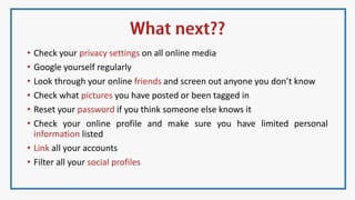 • Check your privacy settings on all online media
• Google yourself regularly
• Look through your online friends and screen out anyone you don’t know
• Check what pictures you have posted or been tagged in
• Reset your password if you think someone else knows it
• Check your online profile and make sure you have limited personal
information listed
• Link all your accounts
• Filter all your social profiles
 