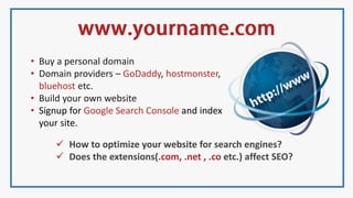 • Buy a personal domain
• Domain providers – GoDaddy, hostmonster,
bluehost etc.
• Build your own website
• Signup for Google Search Console and index
your site.
 How to optimize your website for search engines?
 Does the extensions(.com, .net , .co etc.) affect SEO?
 