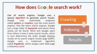 Like all search engines, Google uses a
special algorithm to generate search results.
Google uses automated programs
called spiders or crawlers, just like most search
engines. Also like other search engines, Google
has a large index of keywords and where these
words can be found. What sets Google apart
from others is how it ranks search results, which
in turn determines the order Google displays
results on its search engine results page (SERP).
Google uses a trademark algorithm
called PageRank, which assigns each Web page
a relevancy score.
Crawling
Indexing
Results
 