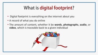• Digital footprint is everything on the internet about you
• A record of what you do online
• The amount of content, whether it be words, photographs, audio, or
video, which is traceable back to a given individual
 