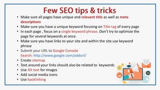 • Make sure all pages have unique and relevant title as well as meta
descriptions
• Make sure you have a unique keyword focusing on Title tag of every page
• In each page , focus on a single keyword phrase. Don’t try to optimize the
page for several keywords at once.
• Make sure you have links to your site and within the site use keyword
phrase
• Submit your URL to Google Console
Search: http://www.google.com/addurl/
• Create sitemap
• Text around your links should also be related to keywords
• Use Alt text for images
• Add social media icons
• Use backlinking
 