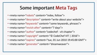 • <meta name=“robots” content=“index, follow”>
• <meta name="description" content=“write about your website">
• <meta name="keywords" content="some keywords, phrases">
• <meta name="revisit-after" content="7 days">
• <meta name="author" content=“codechef - vit chapter">
• <meta name="copyright" content=“© CodeChef VIT | 2016">
• <meta name="expires" content="tue, 01 Jun 2010 19:45:00 GMT">
• <meta name="generator" content="dreamweaver">
 