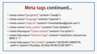 • <meta name="googlebot" content="noodp">
• <meta name="language" content="spanish">
• <meta name="reply-to" content=“vinitshahdeo@gmail.com">
• <meta name="web_author" content=“vinit shahdeo">
• <meta http-equiv="Cache-control" content="no-cache">
• <meta http-equiv="Content-Type" content="text/html; charset=iso-
8859-1 ">
• <meta http-equiv="Set-Cookie" content="ACCOUNT=9983373;
path=/; expires=Thursday, 20-May-09 00:15:00 GMT">
 