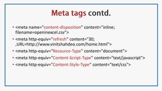 • <meta name="content-disposition" content="inline;
filename=openinexcel.csv">
• <meta http-equiv="refresh" content="30;
,URL=http://www.vinitshahdeo.com/home.html">
• <meta http-equiv="Resource-Type" content="document">
• <meta http-equiv="Content-Script-Type" content="text/javascript">
• <meta http-equiv="Content-Style-Type" content="text/css">
 