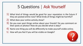 5 Questions | Ask Yourself
1) What kind of things would be good for your reputation in the future if
they are posted online now? What kinds of things might be harmful?
2) What does your online activity show?
3) Do you ever post things online about your friends? Do you comment on
their posts or photos? How do you decide what is okay?
4) Name one thing you will do differently to make yourself visible online.
5) How will you feel if you will be visible on Google?
 