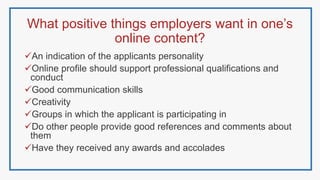 What positive things employers want in one’s
online content?
An indication of the applicants personality
Online profile should support professional qualifications and
conduct
Good communication skills
Creativity
Groups in which the applicant is participating in
Do other people provide good references and comments about
them
Have they received any awards and accolades
 