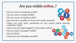Do you have a Facebook profile?
Do you have a Twitter profile?
Do you have a LinkedIn profile?
Do you have a profile on any social media channel?
Have you ever been mentioned on any social media channel,
website or blog?
Have you ever been tagged in any image online?
Do you have a Google+ profile?
Do you blog?
Have you ever Googled yourself?
 