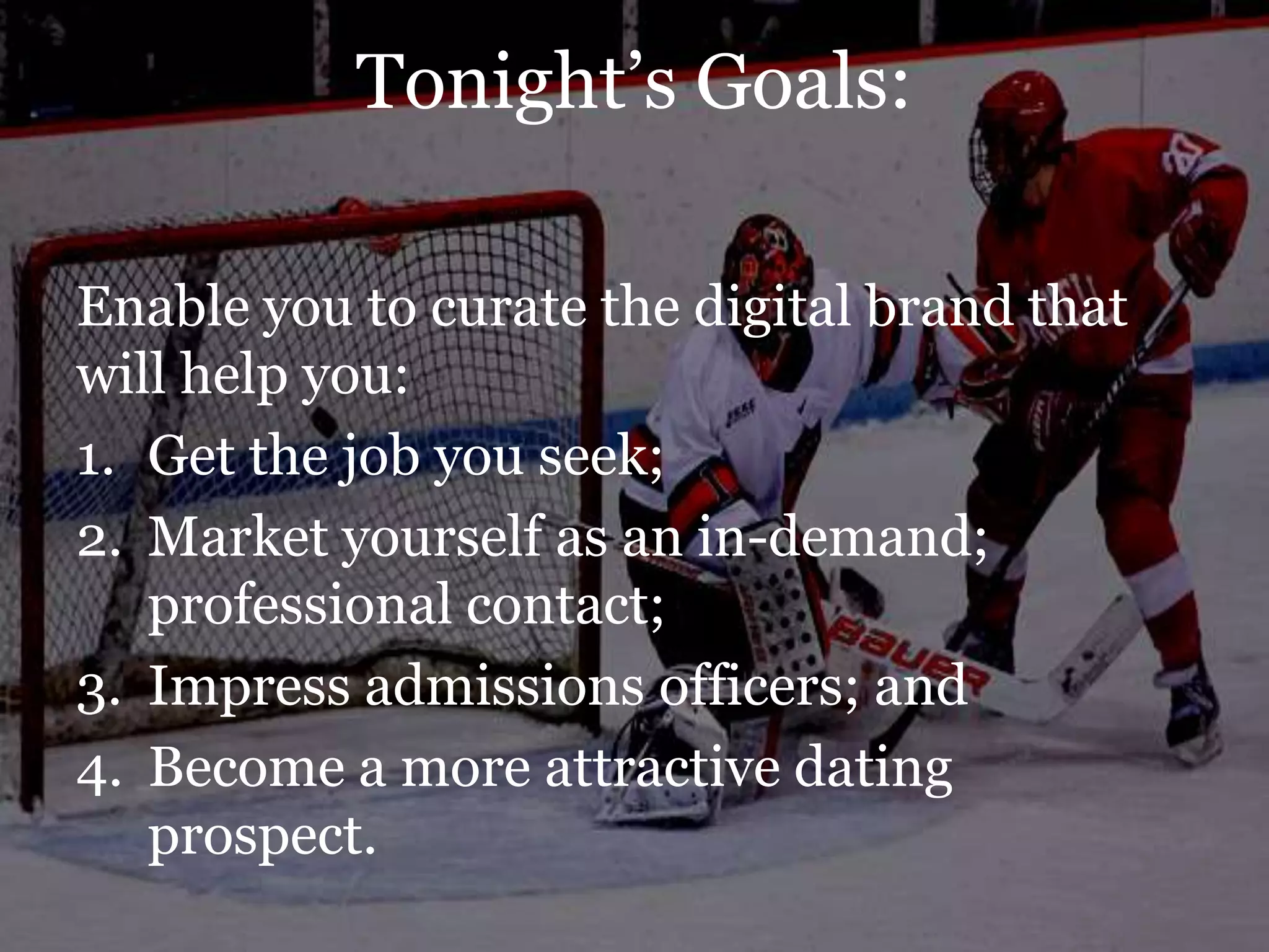 Tonight‟s Goals:

Enable you to curate the digital brand that
will help you:
1. Get the job you seek;
2. Market yourself as an in-demand;
   professional contact;
3. Impress admissions officers; and
4. Become a more attractive dating
   prospect.
 