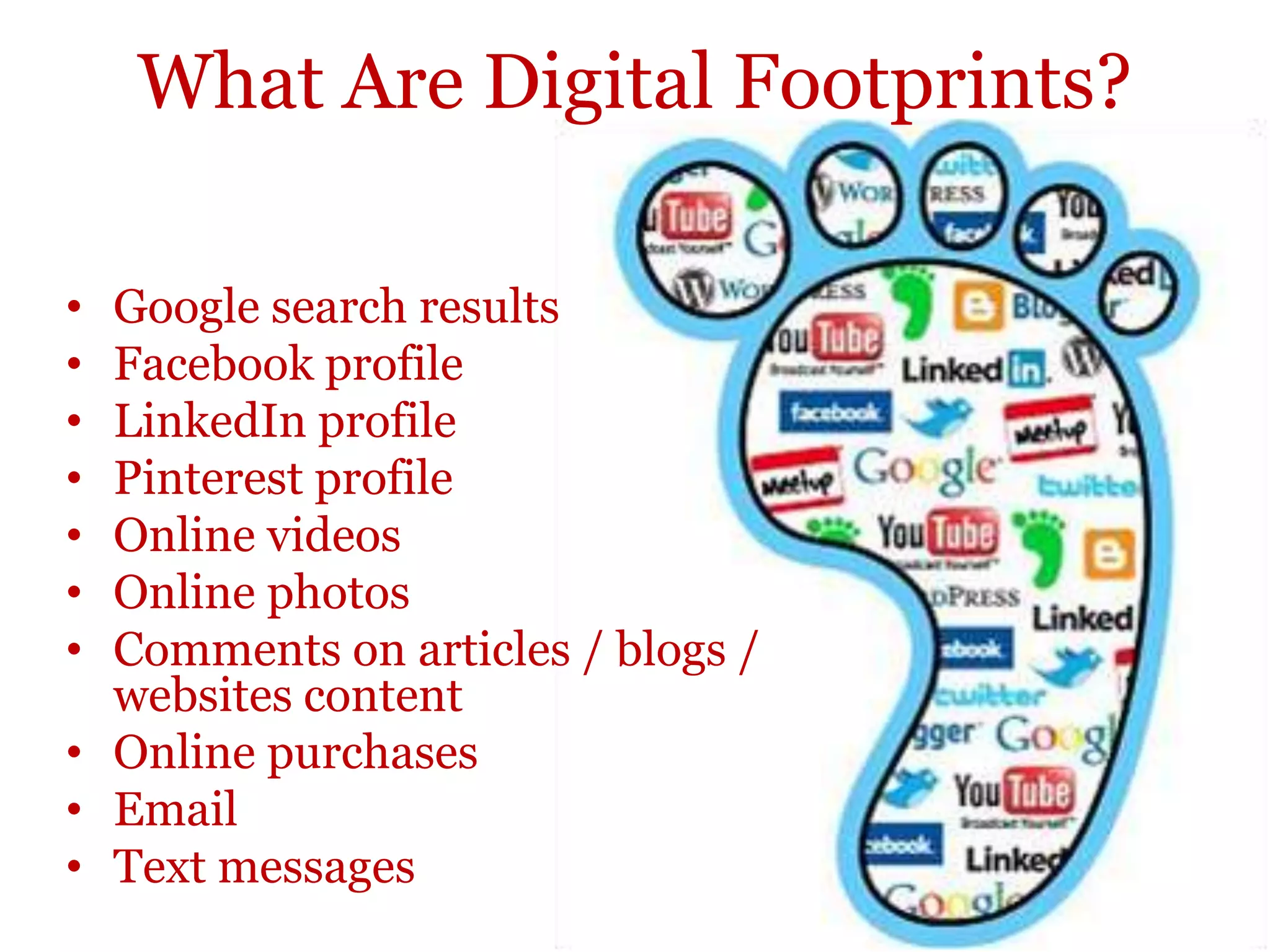 What Are Digital Footprints?

• Google search results
• Facebook profile
• LinkedIn profile
• Pinterest profile
• Online videos
• Online photos
• Comments on articles / blogs /
  websites content
• Online purchases
• Email
• Text messages
 