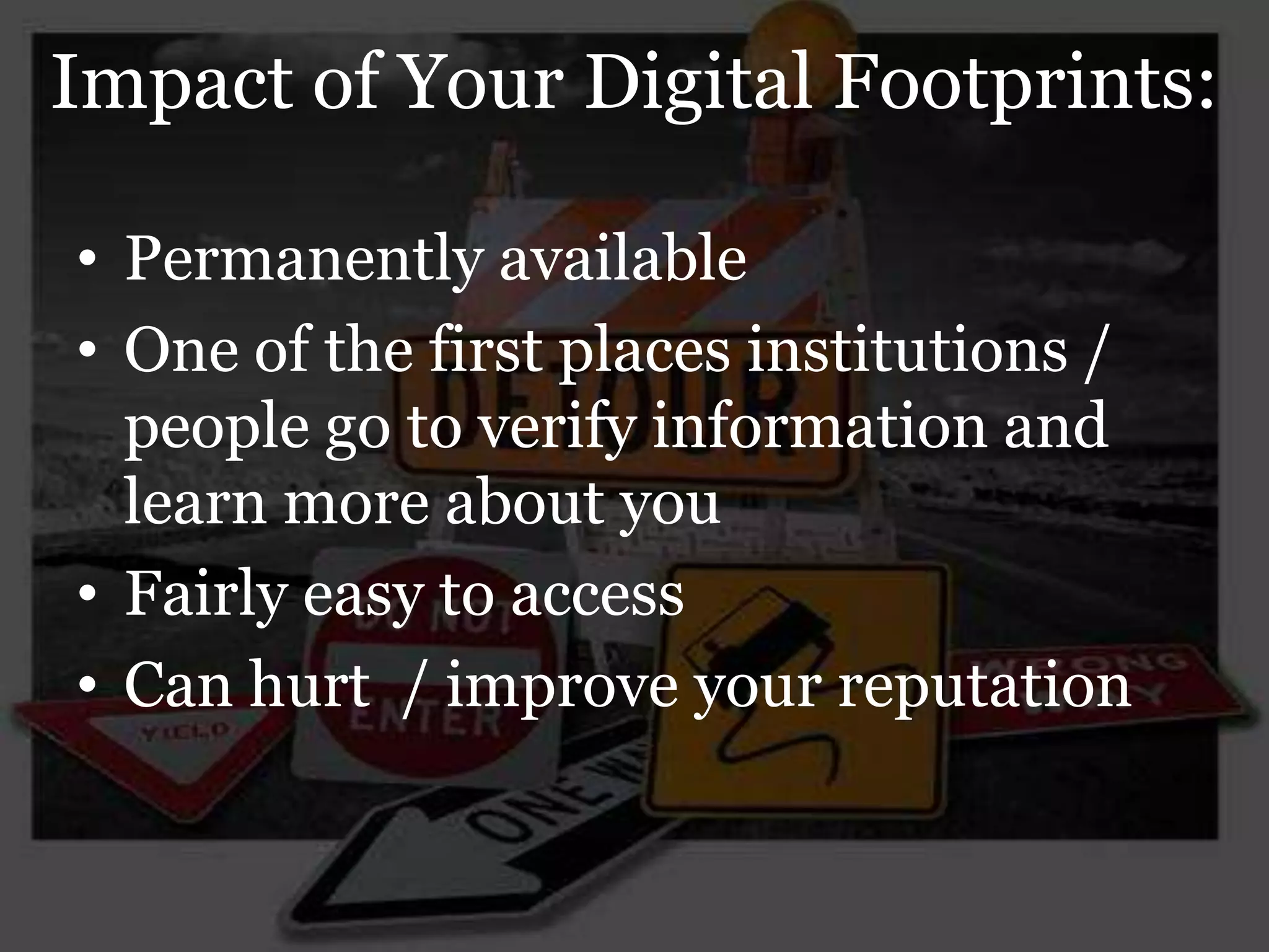 Impact of Your Digital Footprints:

• Permanently available
• One of the first places institutions /
  people go to verify information and
  learn more about you
• Fairly easy to access
• Can hurt / improve your reputation
 