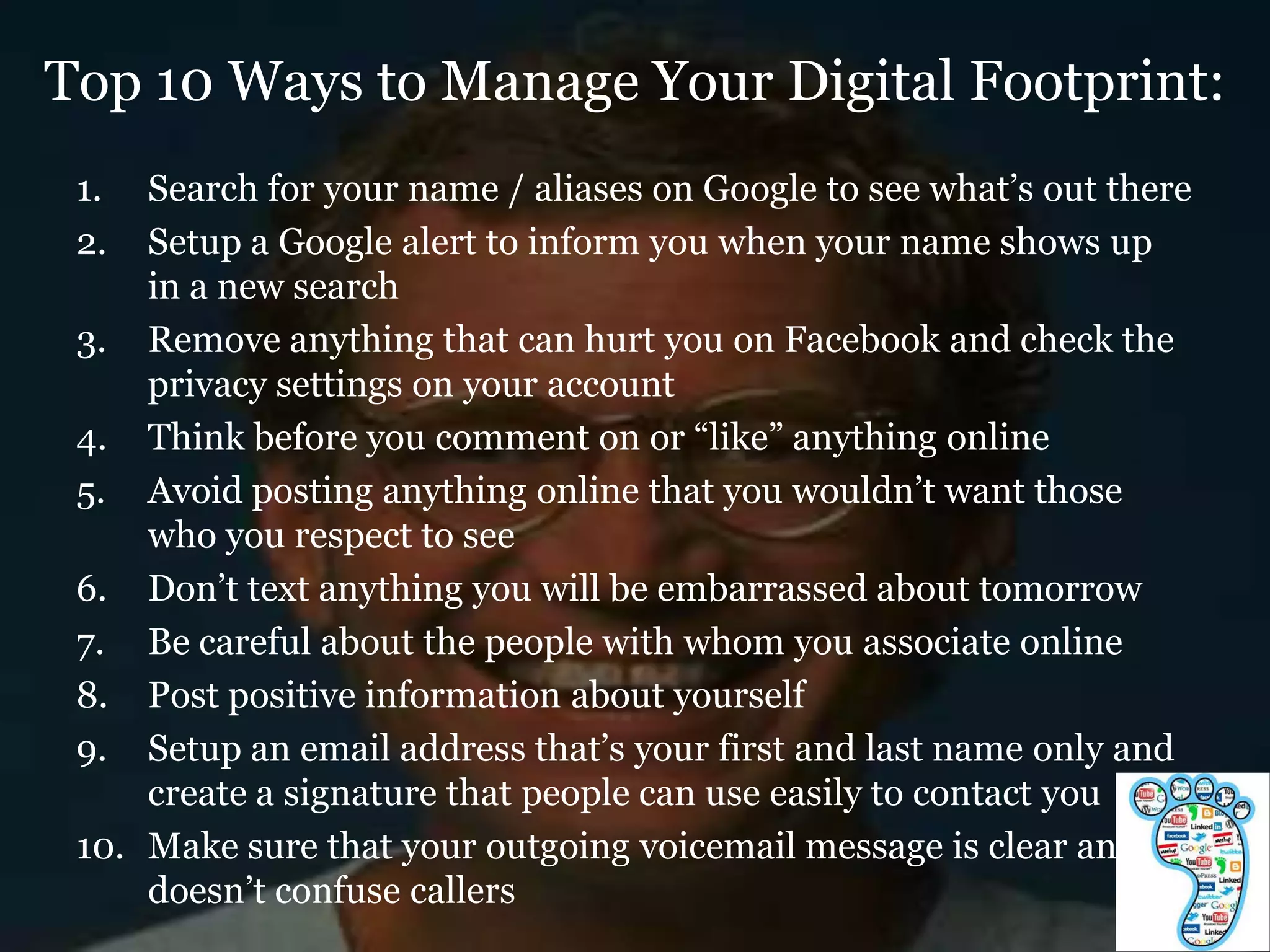 Top 10 Ways to Manage Your Digital Footprint:
 1.  Search for your name / aliases on Google to see what‟s out there
 2.  Setup a Google alert to inform you when your name shows up
     in a new search
 3. Remove anything that can hurt you on Facebook and check the
     privacy settings on your account
 4. Think before you comment on or “like” anything online
 5. Avoid posting anything online that you wouldn‟t want those
     who you respect to see
 6. Don‟t text anything you will be embarrassed about tomorrow
 7. Be careful about the people with whom you associate online
 8. Post positive information about yourself
 9. Setup an email address that‟s your first and last name only and
     create a signature that people can use easily to contact you
 10. Make sure that your outgoing voicemail message is clear and
     doesn‟t confuse callers
 