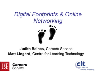 Digital Footprints & Online Networking Judith Baines , Careers Service Matt Lingard , Centre for Learning Technology 