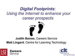 Digital Footprints :  Using the Internet to enhance your career prospects Judith Baines , Careers Service Matt Lingard , Centre for Learning Technology 