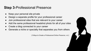 Step 3-Professional Presence
● Keep your personal site private
● Design a separate profile for your professional career
● Join professional sites that are relevant to your career
● Add the same professional headshot photo for all of your sites
● Create a blog connected to your career
● Generate a niche or specialty that separates you from others
(5 Ways to Create a Professional Online Presence, n.d.)
 