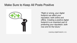 Make Sure to Keep All Posts Positive
“Right or wrong, your digital
footprint can affect your
reputation, both online and
offline. Creating a positive digital
footprint is an important part of
protecting your reputation, both
now and for the future.”
(Leaving a digital footprint, n.d.)
 
