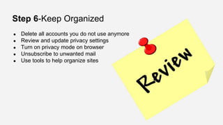 Step 6-Keep Organized
● Delete all accounts you do not use anymore
● Review and update privacy settings
● Turn on privacy mode on browser
● Unsubscribe to unwanted mail
● Use tools to help organize sites
 